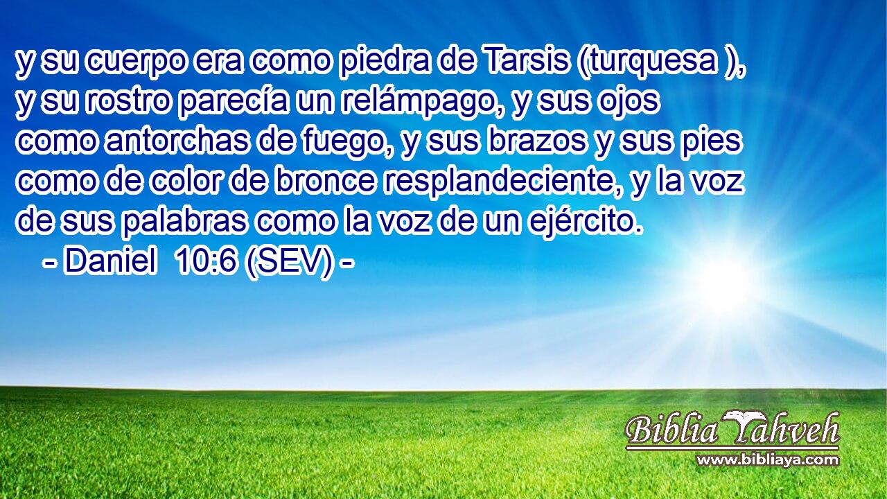 y su cuerpo era como piedra de Tarsis (turquesa ), y su rostro parecía un relámpago, y sus ojos como antorchas de fuego, y sus brazos y sus pies como de color de bronce resplandeciente, y la voz de sus palabras como la voz de un ejército.