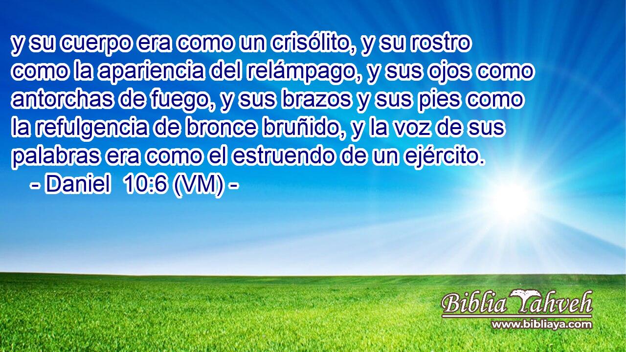  y su cuerpo era como un crisólito, y su rostro como la apariencia del relámpago, y sus ojos como antorchas de fuego, y sus brazos y sus pies como la refulgencia de bronce bruñido, y la voz de sus palabras era como el estruendo de un ejército. 