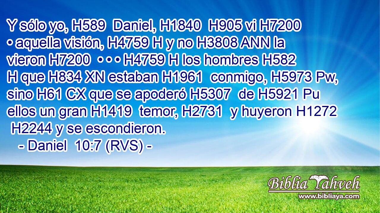 Y sólo yo, H589  Daniel, H1840  H905 vi H7200  • aquella visión, H4759 H y no H3808 ANN la vieron H7200  • • • H4759 H los hombres H582 H que H834 XN estaban H1961  conmigo, H5973 Pw,  sino H61 CX que se apoderó H5307  de H5921 Pu ellos un gran H1419  temor, H2731  y huyeron H1272  H2244 y se escondieron. 