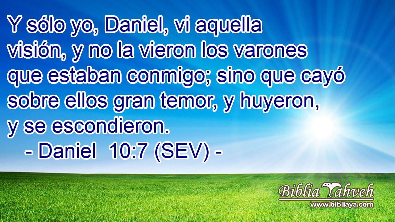 Y sólo yo, Daniel, vi aquella visión, y no la vieron los varones que estaban conmigo; sino que cayó sobre ellos gran temor, y huyeron, y se escondieron.