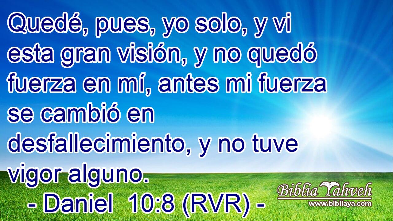 Quedé, pues, yo solo, y vi esta gran visión, y no quedó fuerza en mí, antes mi fuerza se cambió en desfallecimiento, y no tuve vigor alguno.