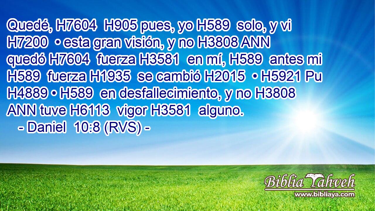 Quedé, H7604  H905 pues, yo H589  solo, y vi H7200  • esta gran visión, y no H3808 ANN quedó H7604  fuerza H3581  en mí, H589  antes mi H589  fuerza H1935  se cambió H2015  • H5921 Pu H4889 • H589  en desfallecimiento, y no H3808 ANN tuve H6113  vigor H3581  alguno. 