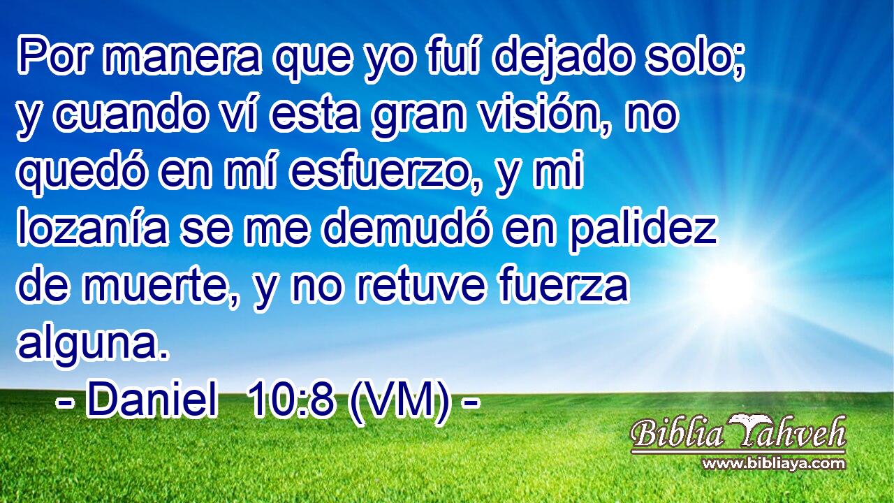  Por manera que yo fuí dejado solo; y cuando ví esta gran visión, no quedó en mí esfuerzo, y mi lozanía se me demudó en palidez de muerte, y no retuve fuerza alguna. 