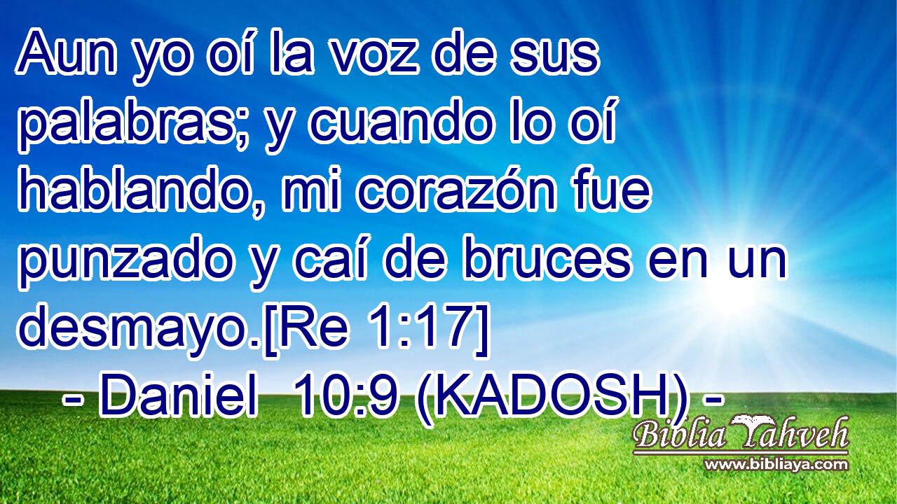 Aun yo oí la voz de sus palabras; y cuando lo oí hablando, mi corazón fue punzado y caí de bruces en un desmayo.[Re 1:17] 