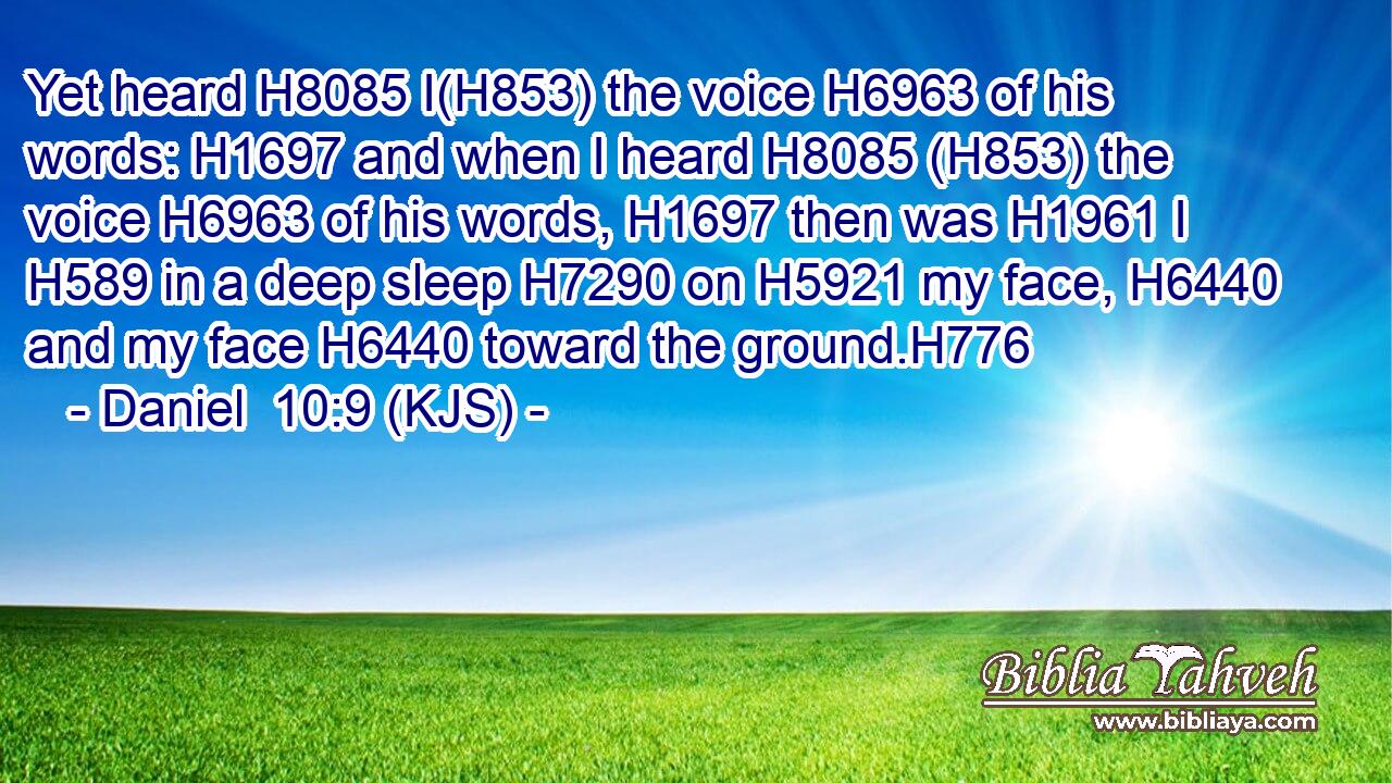 Yet heard H8085 I(H853) the voice H6963 of his words: H1697 and when I heard H8085 (H853) the voice H6963 of his words, H1697 then was H1961 I H589 in a deep sleep H7290 on H5921 my face, H6440 and my face H6440 toward the ground.H776