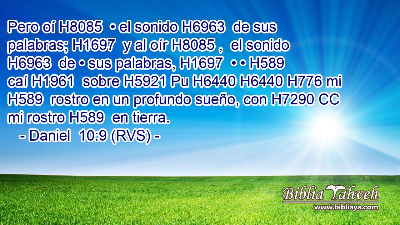 Pero oí H8085  • el sonido H6963  de sus palabras; H1697  y al oír H8085 ,  el sonido H6963  de • sus palabras, H1697  • • H589  caí H1961  sobre H5921 Pu H6440 H6440 H776 mi H589  rostro en un profundo sueño, con H7290 CC mi rostro H589  en tierra. 