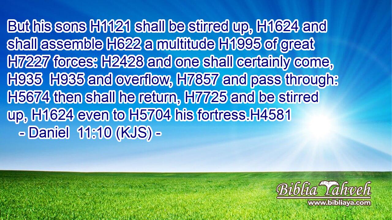 But his sons H1121 shall be stirred up, H1624 and shall assemble H622 a multitude H1995 of great H7227 forces: H2428 and one shall certainly come, H935  H935 and overflow, H7857 and pass through: H5674 then shall he return, H7725 and be stirred up, H1624 even to H5704 his fortress.H4581