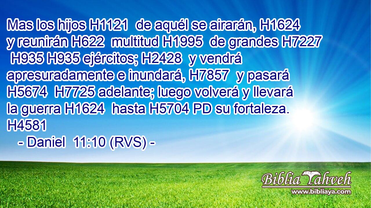Mas los hijos H1121  de aquél se airarán, H1624  y reunirán H622  multitud H1995  de grandes H7227  H935 H935 ejércitos; H2428  y vendrá apresuradamente e inundará, H7857  y pasará H5674  H7725 adelante; luego volverá y llevará la guerra H1624  hasta H5704 PD su fortaleza. H4581  