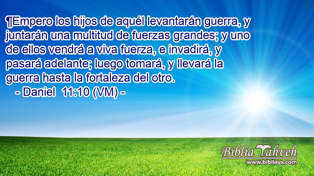 ¶Empero los hijos de aquél levantarán guerra, y juntarán una multitud de fuerzas grandes; y uno de ellos vendrá a viva fuerza, e invadirá, y pasará adelante; luego tomará, y llevará la guerra hasta la fortaleza del otro. 