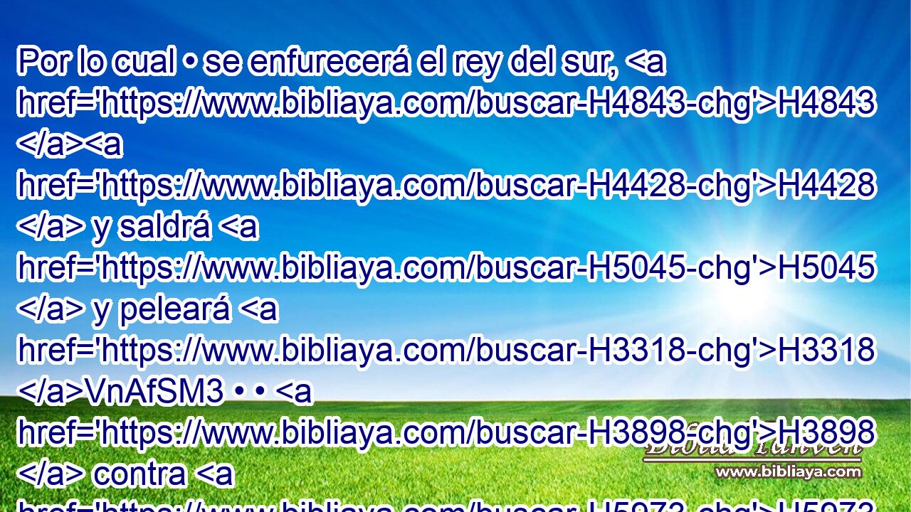 Por lo cual • se enfurecerá el rey del sur, H4843 H4428  y saldrá H5045  y peleará H3318 VnAfSM3 • • H3898  contra H5973 Pw el rey H5973  del norte; H4428 H y pondrá H6828 en campaña multitud grande, H5975  y H1995 Cc H3027 toda H7227 aquella multitud será entregada H1995  en su H5414  mano.