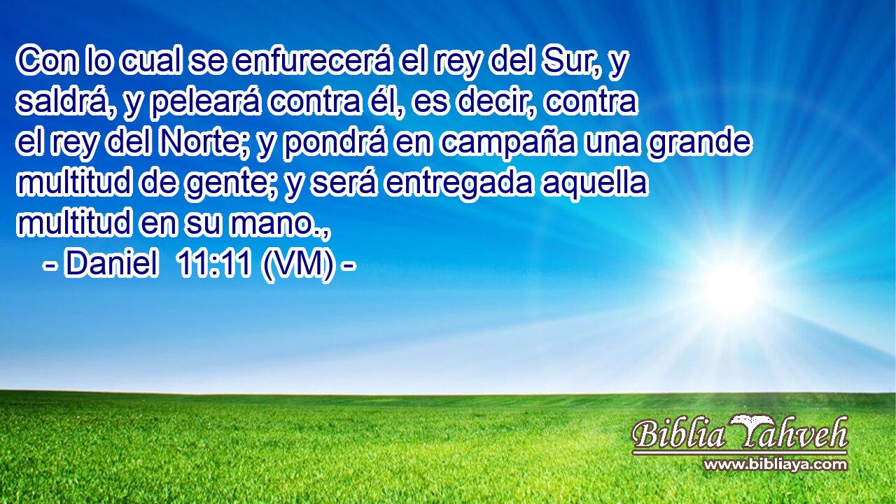  Con lo cual se enfurecerá el rey del Sur, y saldrá, y peleará contra él, es decir, contra el rey del Norte; y pondrá en campaña una grande multitud de gente; y será entregada aquella multitud en su mano., 