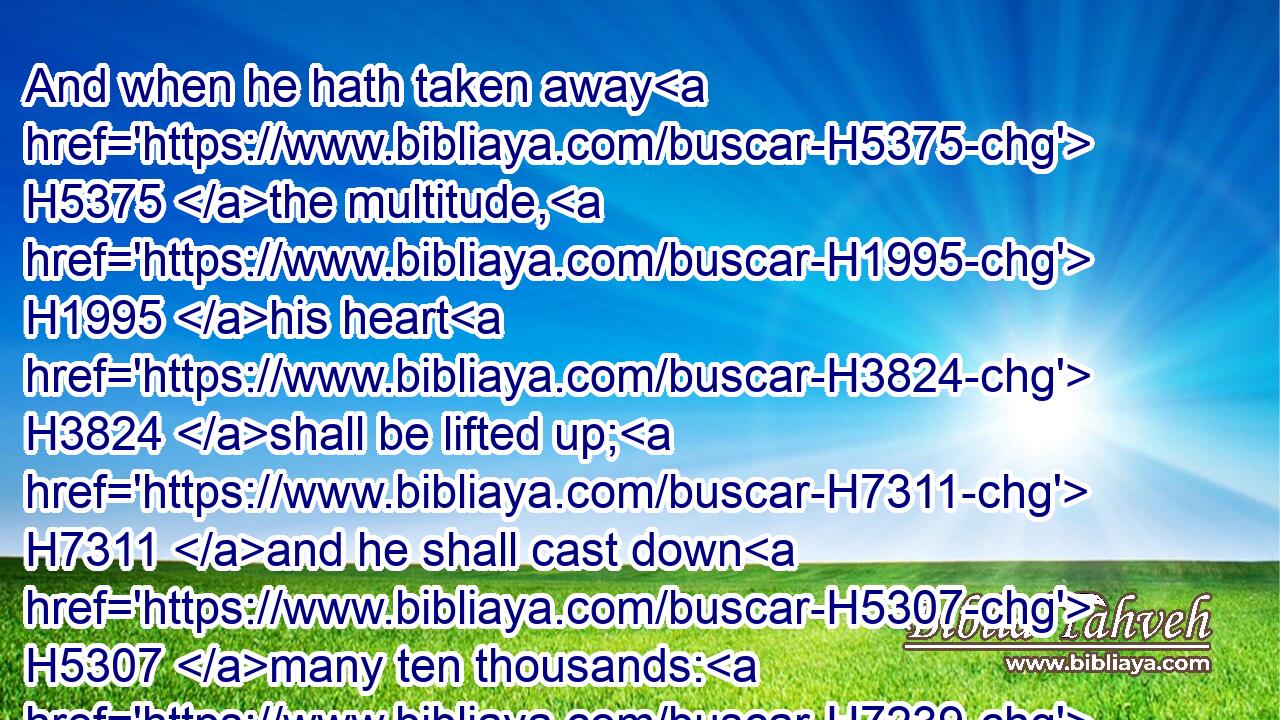 And when he hath taken away H5375 the multitude, H1995 his heart H3824 shall be lifted up; H7311 and he shall cast down H5307 many ten thousands: H7239 but he shall not H3808 be strengthened H5810 by it.