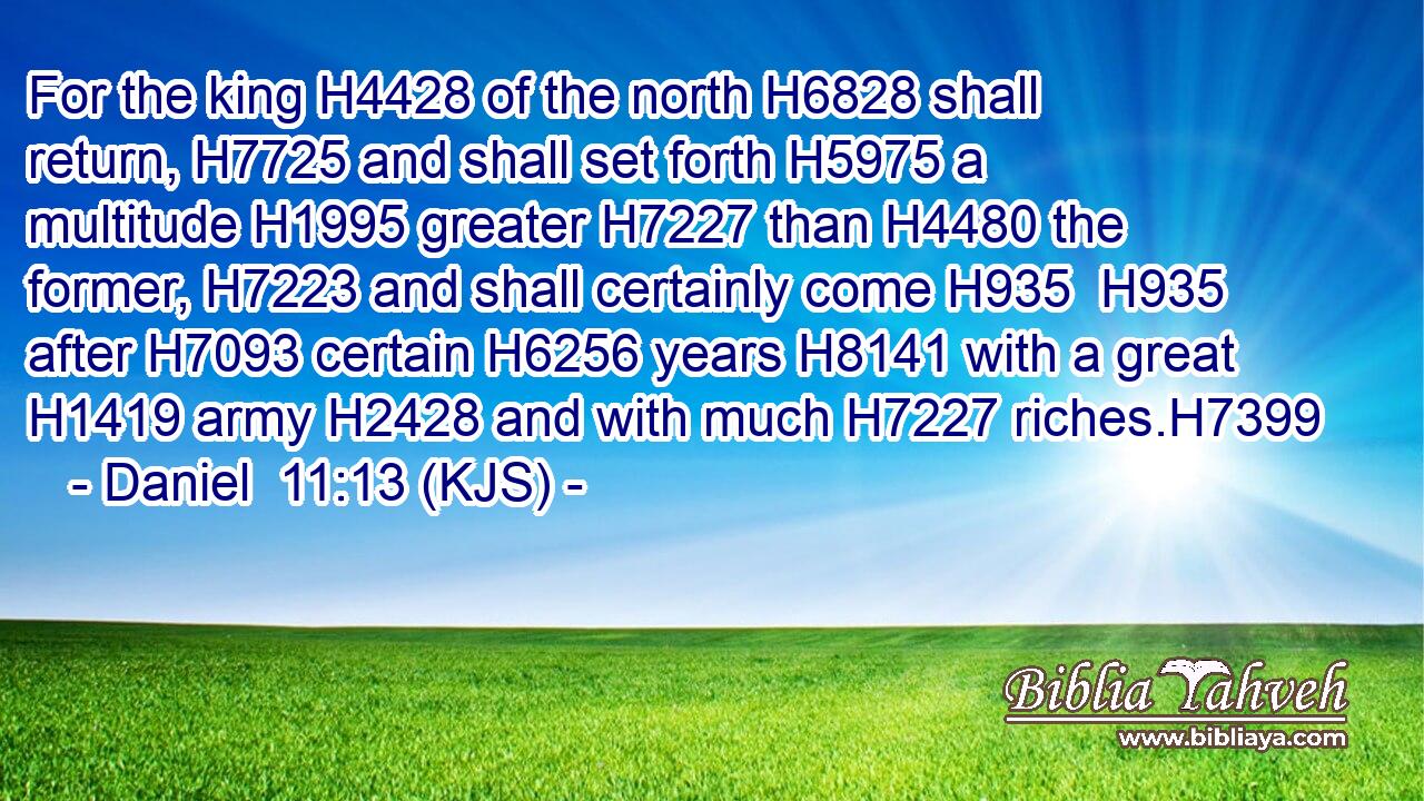 For the king H4428 of the north H6828 shall return, H7725 and shall set forth H5975 a multitude H1995 greater H7227 than H4480 the former, H7223 and shall certainly come H935  H935 after H7093 certain H6256 years H8141 with a great H1419 army H2428 and with much H7227 riches.H7399