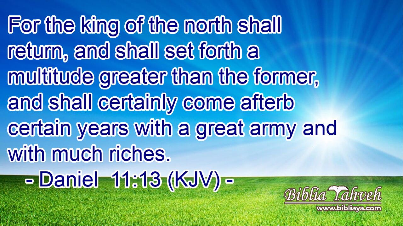 For the king of the north shall return, and shall set forth a multitude greater than the former, and shall certainly come afterb certain years with a great army and with much riches.