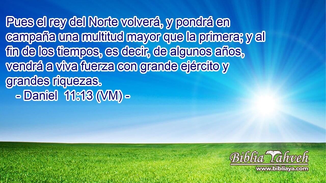  Pues el rey del Norte volverá, y pondrá en campaña una multitud mayor que la primera; y al fin de los tiempos, es decir, de algunos años, vendrá a viva fuerza con grande ejército y grandes riquezas. 