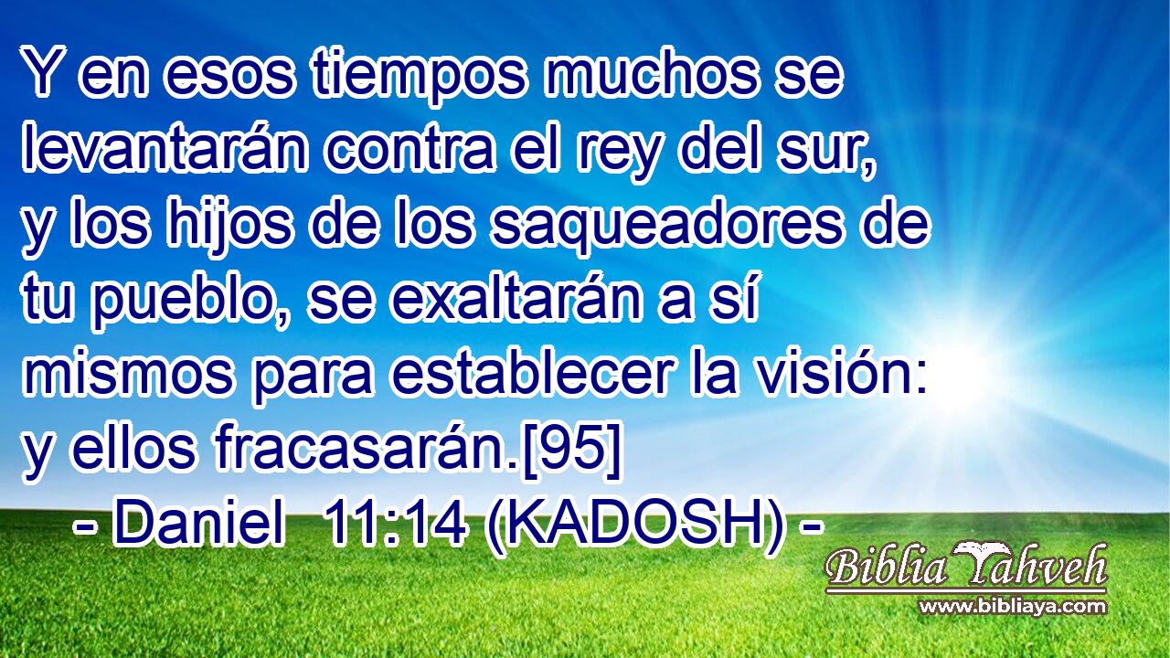  Y en esos tiempos muchos se levantarán contra el rey del sur, y los hijos de los saqueadores de tu pueblo, se exaltarán a sí mismos para establecer la visión: y ellos fracasarán.[95] 