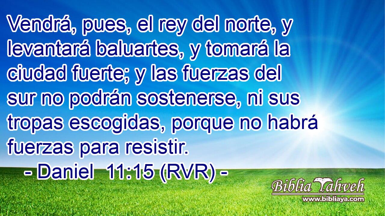 Vendrá, pues, el rey del norte, y levantará baluartes, y tomará la ciudad fuerte; y las fuerzas del sur no podrán sostenerse, ni sus tropas escogidas, porque no habrá fuerzas para resistir.