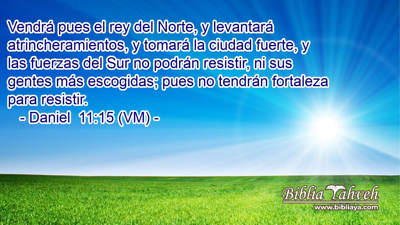  Vendrá pues el rey del Norte, y levantará atrincheramientos, y tomará la ciudad fuerte, y las fuerzas del Sur no podrán resistir, ni sus gentes más escogidas; pues no tendrán fortaleza para resistir. 