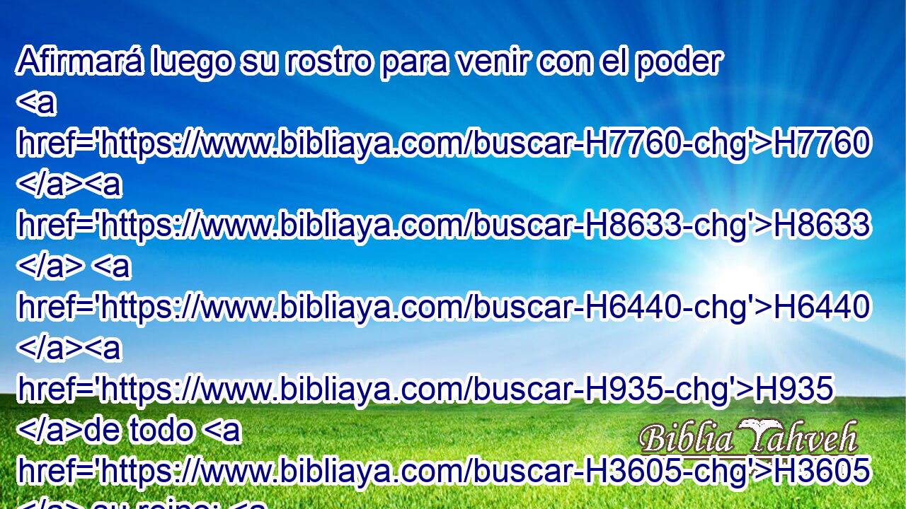 Afirmará luego su rostro para venir con el poder H7760 H8633  H6440 H935 de todo H3605  su reino; H4438  y • hará H6213  con H5973 Pw aquél convenios, H3477  y le dará H5414  una hija H1323  H802 de • mujeres para destruirle; H7843 ,  pero no H3808 ANN permanecerá, H5975  • ni H3808 ANN tendrá éxito. H1961  