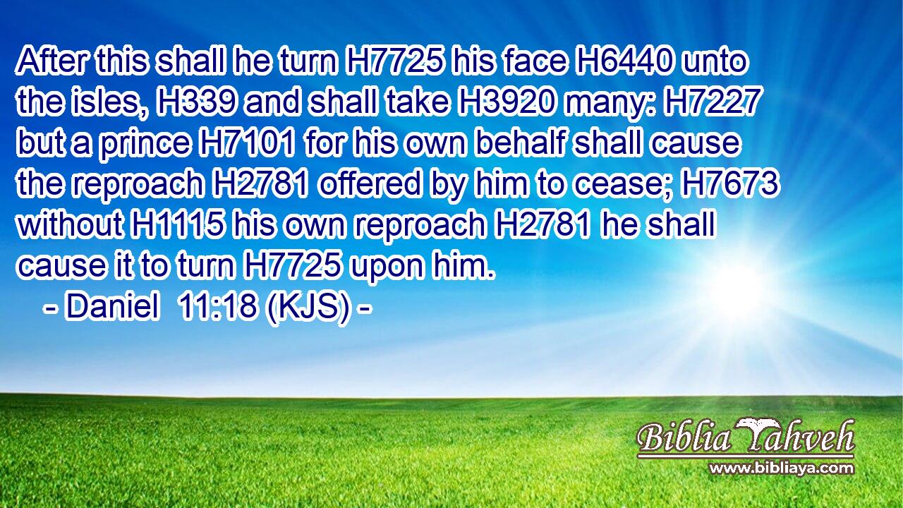 After this shall he turn H7725 his face H6440 unto the isles, H339 and shall take H3920 many: H7227 but a prince H7101 for his own behalf shall cause the reproach H2781 offered by him to cease; H7673 without H1115 his own reproach H2781 he shall cause it to turn H7725 upon him.