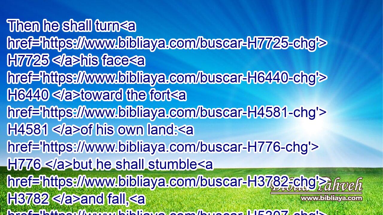 Then he shall turn H7725 his face H6440 toward the fort H4581 of his own land: H776 but he shall stumble H3782 and fall, H5307 and not H3808 be found.H4672