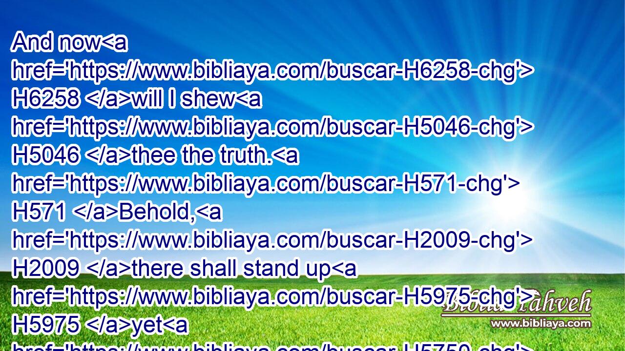 And now H6258 will I shew H5046 thee the truth. H571 Behold, H2009 there shall stand up H5975 yet H5750 three H7969 kings H4428 in Persia; H6539 and the fourth H7243 shall be far richer H6238  H1419  H6239 than they all: H4480  H3605 and by his strength H2393 through his riches H6239 he shall stir up H5782 all H3605 against H854 the realm H4438 of Grecia.H3120