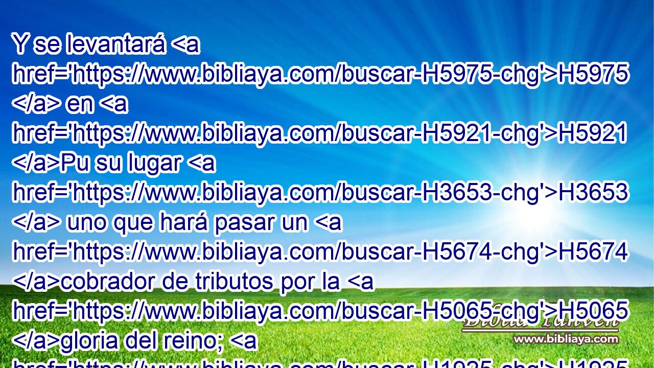 Y se levantará H5975  en H5921 Pu su lugar H3653  uno que hará pasar un H5674 cobrador de tributos por la H5065 gloria del reino; H1925  pero en H4438 PB pocos días será H259 quebrantado, H3117  aunque no H7665 ANN en ira, H3808  H4421 • ni H639 ANN en batalla. H3808  