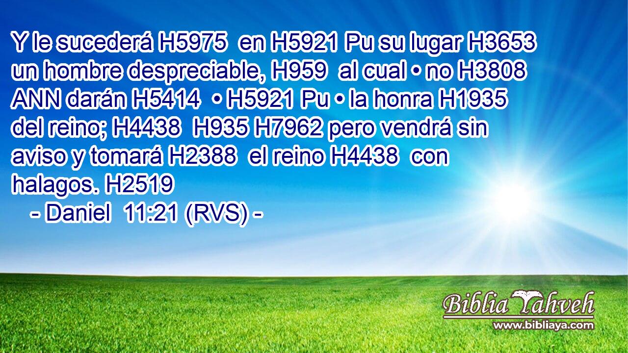 Y le sucederá H5975  en H5921 Pu su lugar H3653  un hombre despreciable, H959  al cual • no H3808 ANN darán H5414  • H5921 Pu • la honra H1935  del reino; H4438  H935 H7962 pero vendrá sin aviso y tomará H2388  el reino H4438  con halagos. H2519  
