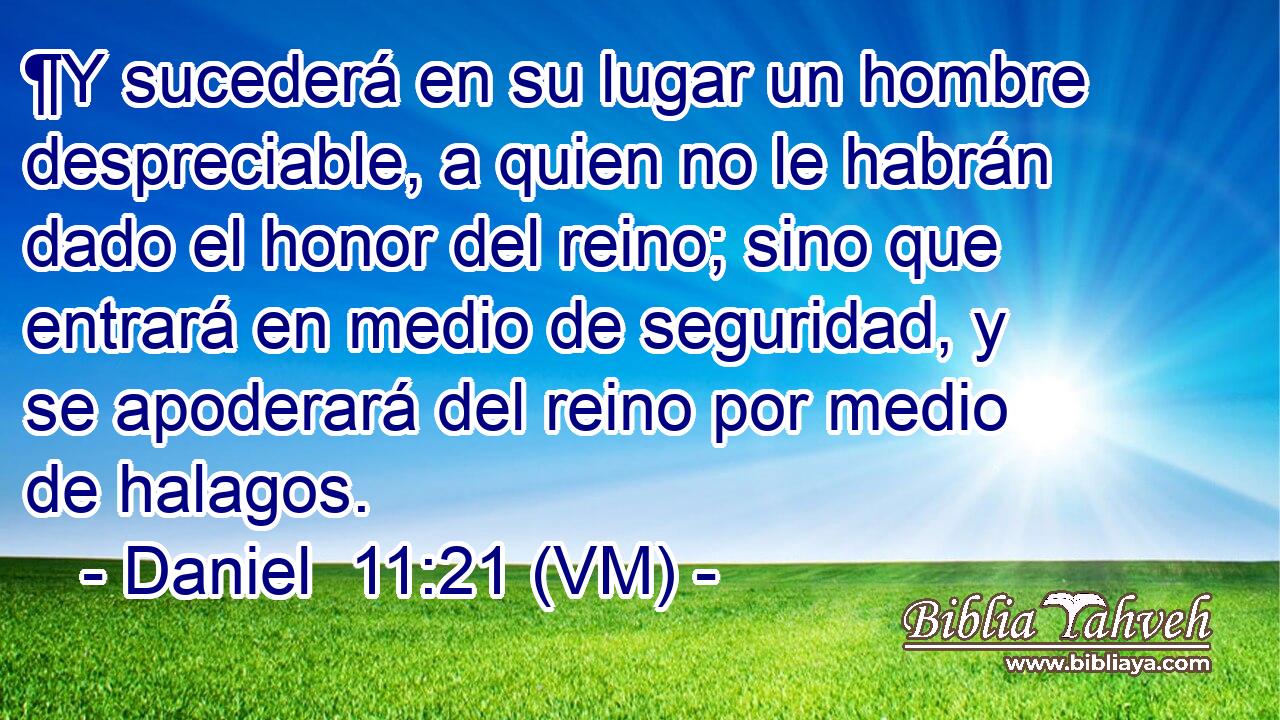  ¶Y sucederá en su lugar un hombre despreciable, a quien no le habrán dado el honor del reino; sino que entrará en medio de seguridad, y se apoderará del reino por medio de halagos. 