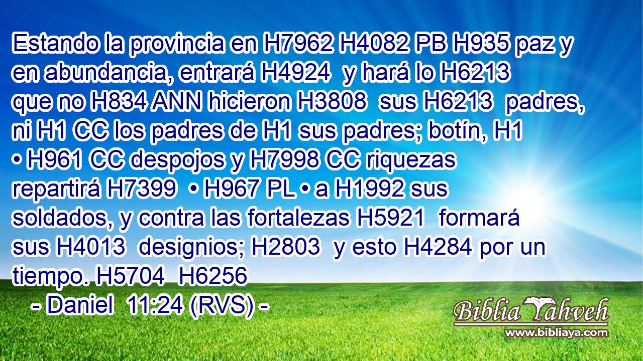 Estando la provincia en H7962 H4082 PB H935 paz y en abundancia, entrará H4924  y hará lo H6213 que no H834 ANN hicieron H3808  sus H6213  padres, ni H1 CC los padres de H1 sus padres; botín, H1  • H961 CC despojos y H7998 CC riquezas repartirá H7399  • H967 PL • a H1992 sus soldados, y contra las fortalezas H5921  formará sus H4013  designios; H2803  y esto H4284 por un tiempo. H5704  H6256 