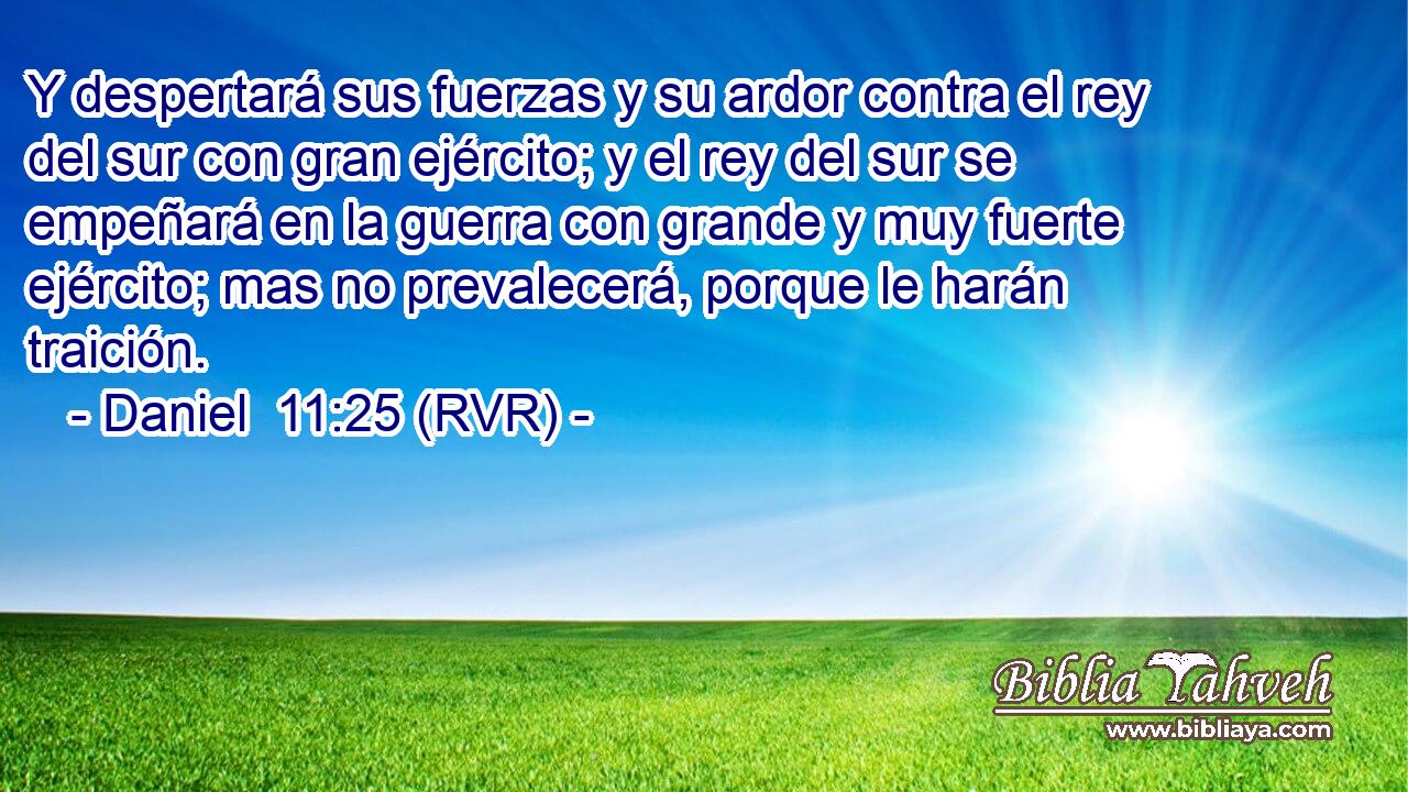 Y despertará sus fuerzas y su ardor contra el rey del sur con gran ejército; y el rey del sur se empeñará en la guerra con grande y muy fuerte ejército; mas no prevalecerá, porque le harán traición.