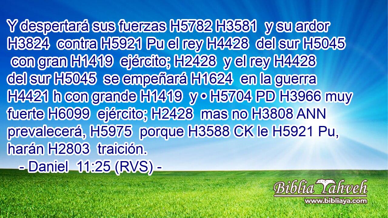 Y despertará sus fuerzas H5782 H3581  y su ardor H3824  contra H5921 Pu el rey H4428  del sur H5045  con gran H1419  ejército; H2428  y el rey H4428  del sur H5045  se empeñará H1624  en la guerra H4421 h con grande H1419  y • H5704 PD H3966 muy fuerte H6099  ejército; H2428  mas no H3808 ANN prevalecerá, H5975  porque H3588 CK le H5921 Pu,  harán H2803  traición.