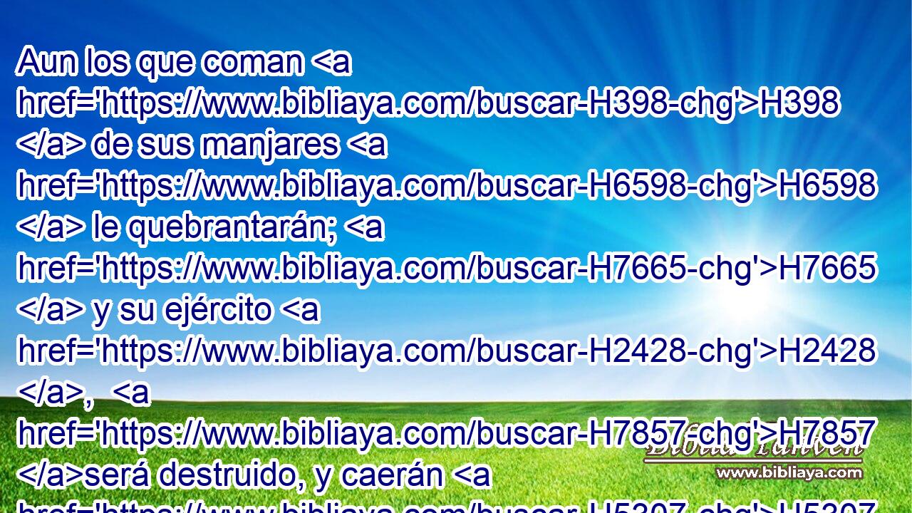 Aun los que coman H398  de sus manjares H6598  le quebrantarán; H7665  y su ejército H2428 ,  H7857 será destruido, y caerán H5307  muchos H7227  muertos. H2491  