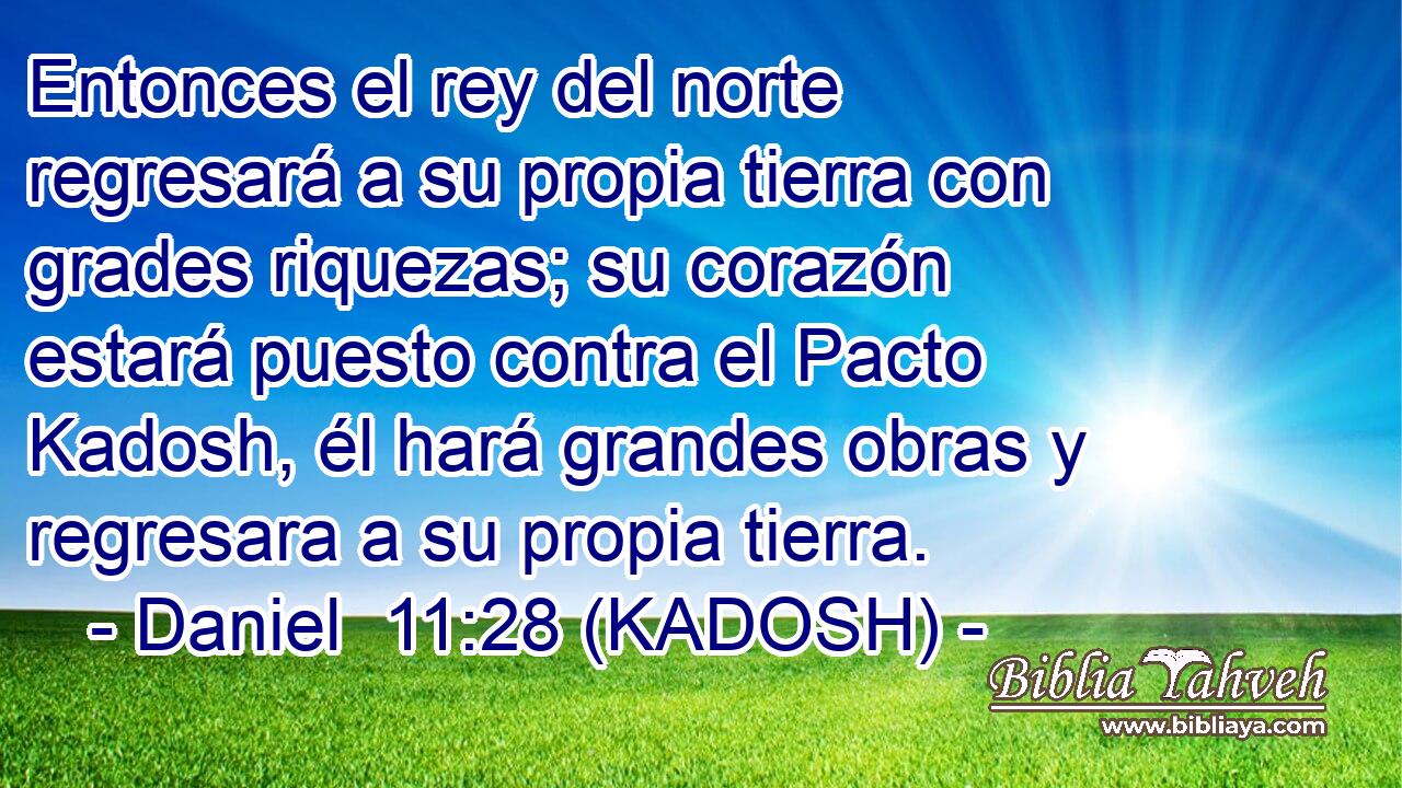  Entonces el rey del norte regresará a su propia tierra con grades riquezas; su corazón estará puesto contra el Pacto Kadosh, él hará grandes obras y regresara a su propia tierra. 