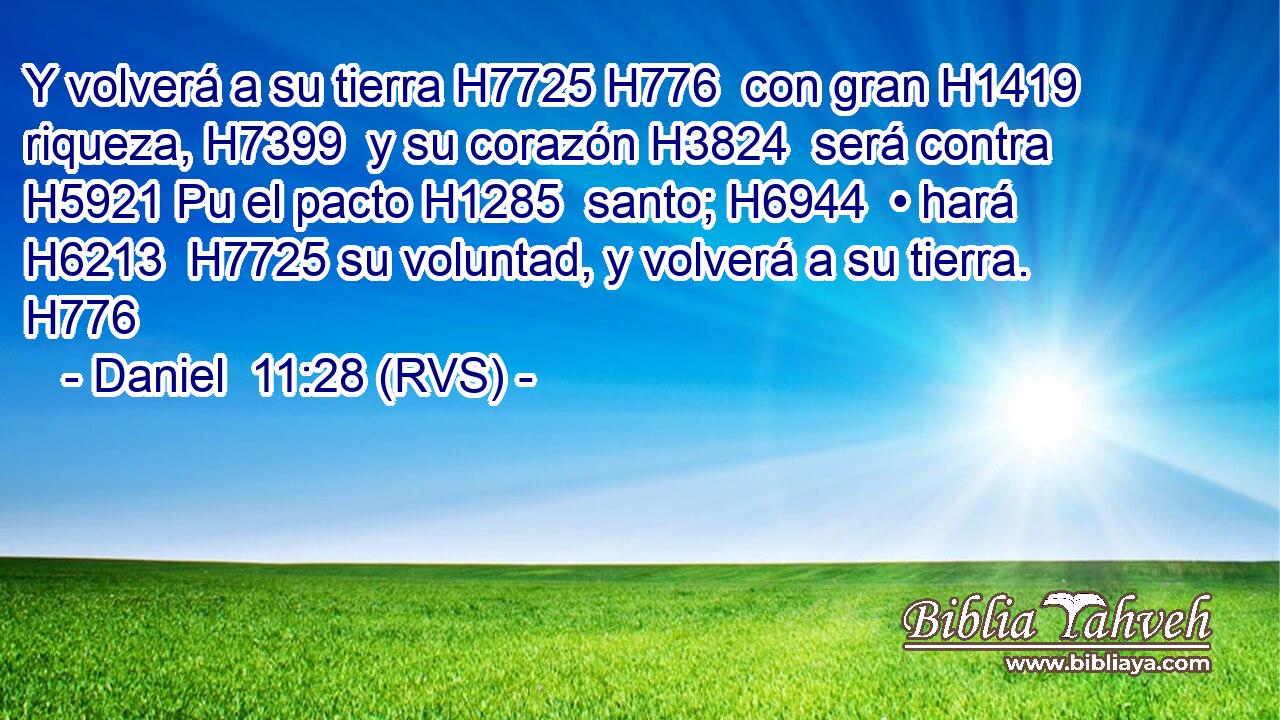 Y volverá a su tierra H7725 H776  con gran H1419  riqueza, H7399  y su corazón H3824  será contra H5921 Pu el pacto H1285  santo; H6944  • hará H6213  H7725 su voluntad, y volverá a su tierra. H776  