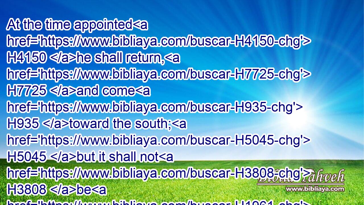 At the time appointed H4150 he shall return, H7725 and come H935 toward the south; H5045 but it shall not H3808 be H1961 as the former, H7223 or as the latter.H314