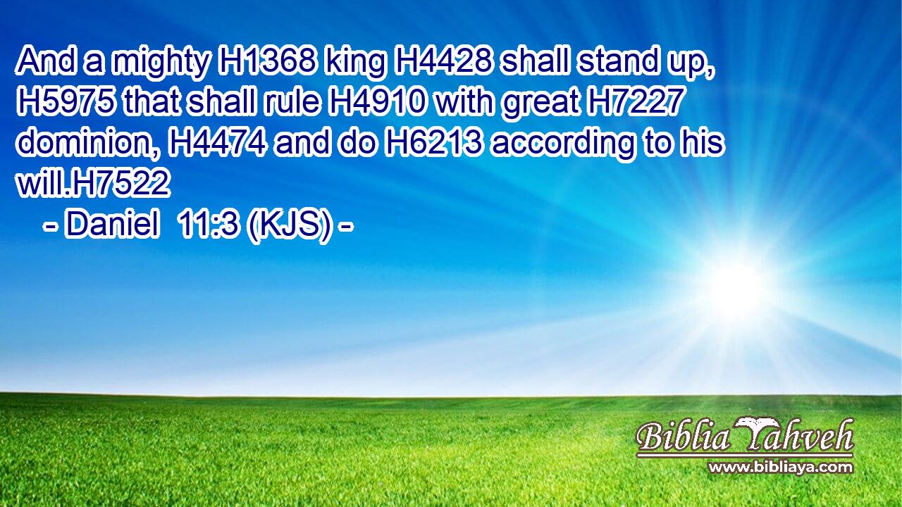 And a mighty H1368 king H4428 shall stand up, H5975 that shall rule H4910 with great H7227 dominion, H4474 and do H6213 according to his will.H7522