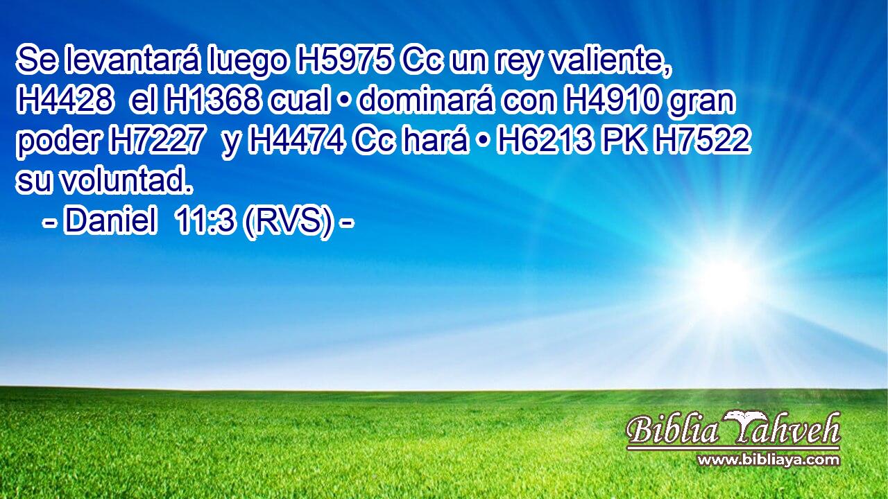 Se levantará luego H5975 Cc un rey valiente, H4428  el H1368 cual • dominará con H4910 gran poder H7227  y H4474 Cc hará • H6213 PK H7522 su voluntad. 
