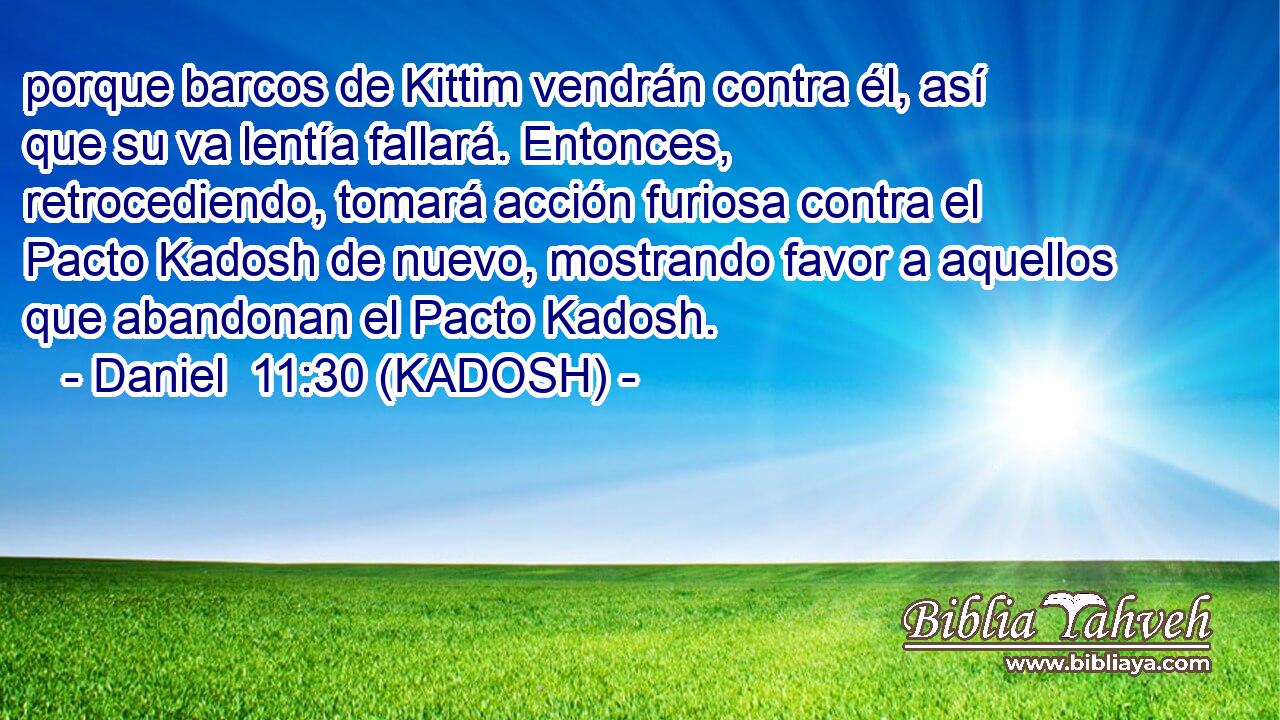  porque barcos de Kittim vendrán contra él, así que su va lentía fallará. Entonces, retrocediendo, tomará acción furiosa contra el Pacto Kadosh de nuevo, mostrando favor a aquellos que abandonan el Pacto Kadosh. 