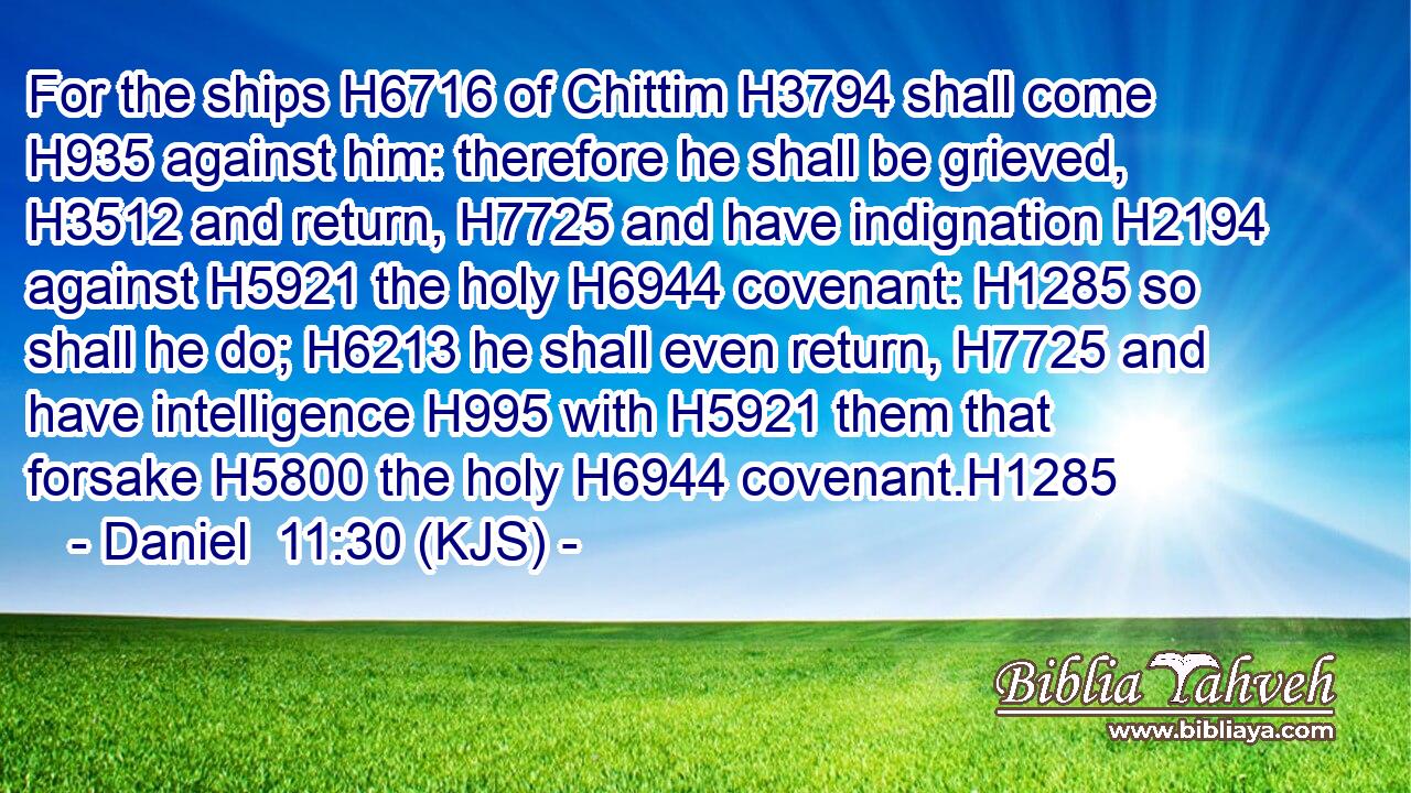 For the ships H6716 of Chittim H3794 shall come H935 against him: therefore he shall be grieved, H3512 and return, H7725 and have indignation H2194 against H5921 the holy H6944 covenant: H1285 so shall he do; H6213 he shall even return, H7725 and have intelligence H995 with H5921 them that forsake H5800 the holy H6944 covenant.H1285