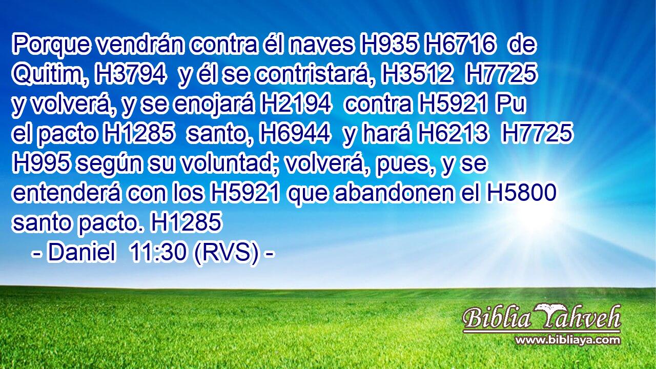 Porque vendrán contra él naves H935 H6716  de Quitim, H3794  y él se contristará, H3512  H7725 y volverá, y se enojará H2194  contra H5921 Pu el pacto H1285  santo, H6944  y hará H6213  H7725 H995 según su voluntad; volverá, pues, y se entenderá con los H5921 que abandonen el H5800 santo pacto. H1285  