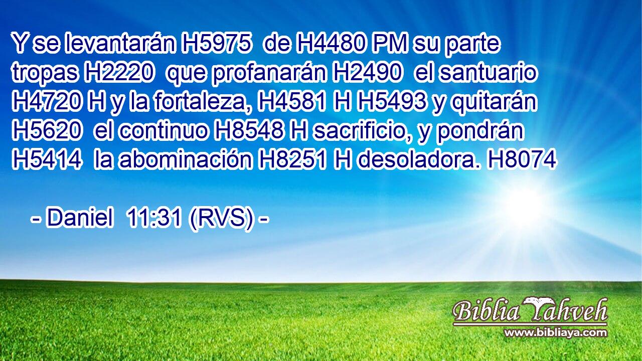 Y se levantarán H5975  de H4480 PM su parte tropas H2220  que profanarán H2490  el santuario H4720 H y la fortaleza, H4581 H H5493 y quitarán H5620  el continuo H8548 H sacrificio, y pondrán H5414  la abominación H8251 H desoladora. H8074  