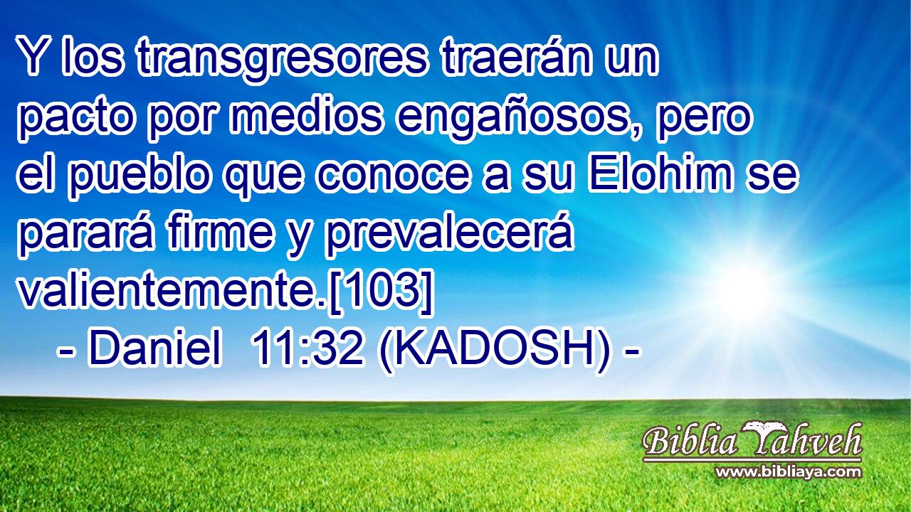  Y los transgresores traerán un pacto por medios engañosos, pero el pueblo que conoce a su Elohim se parará firme y prevalecerá valientemente.[103] 