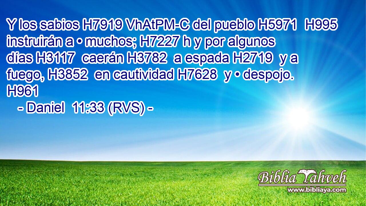 Y los sabios H7919 VhAtPM-C del pueblo H5971  H995 instruirán a • muchos; H7227 h y por algunos días H3117  caerán H3782  a espada H2719  y a fuego, H3852  en cautividad H7628  y • despojo. H961  