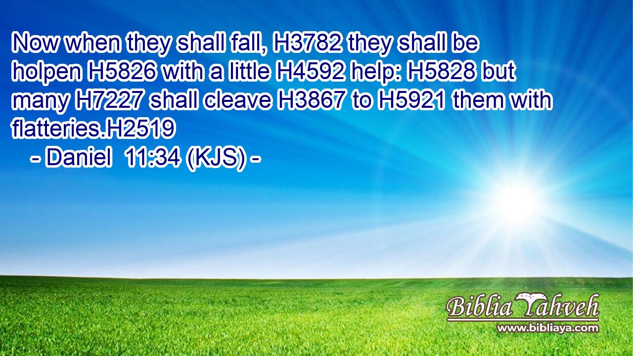 Now when they shall fall, H3782 they shall be holpen H5826 with a little H4592 help: H5828 but many H7227 shall cleave H3867 to H5921 them with flatteries.H2519