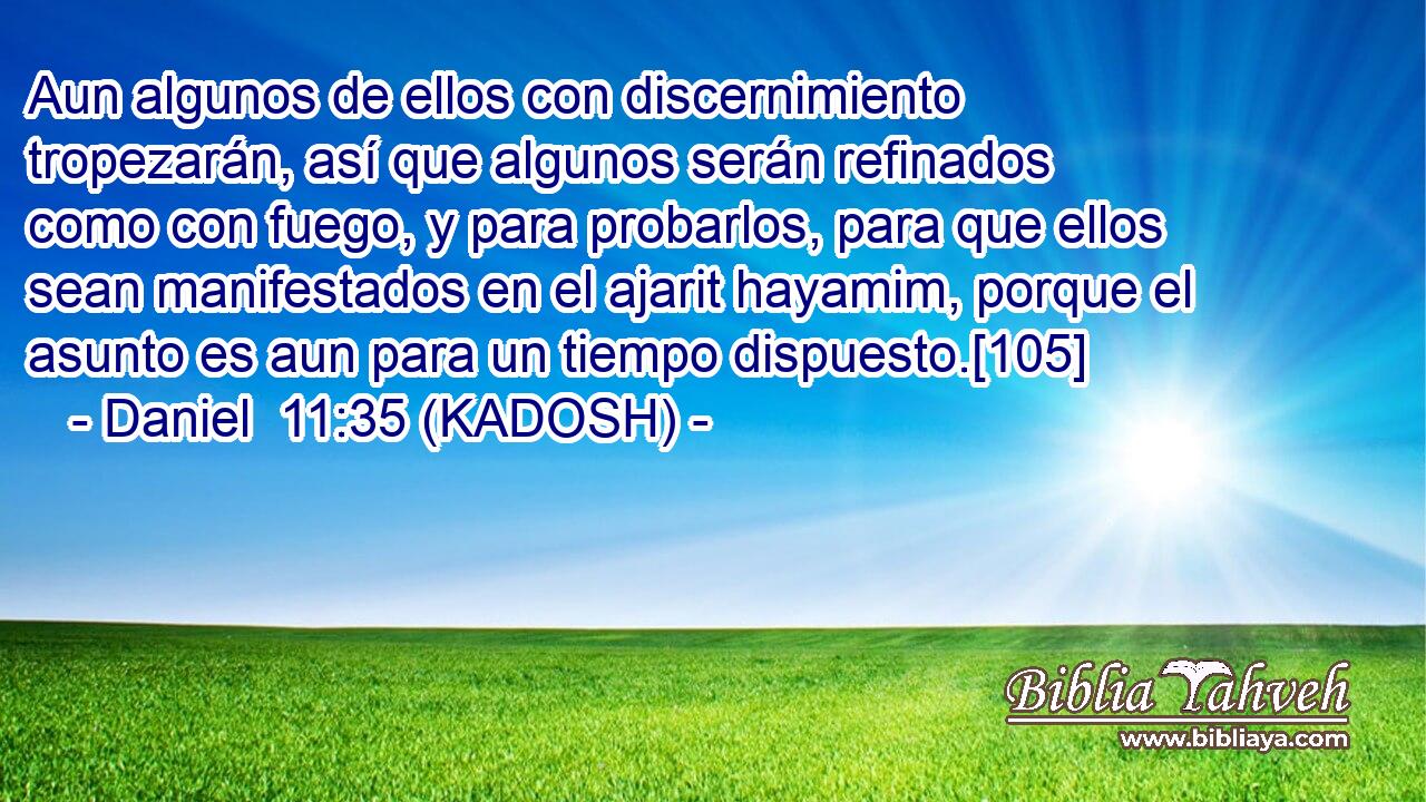  Aun algunos de ellos con discernimiento tropezarán, así que algunos serán refinados como con fuego, y para probarlos, para que ellos sean manifestados en el ajarit hayamim, porque el asunto es aun para un tiempo dispuesto.[105] 
