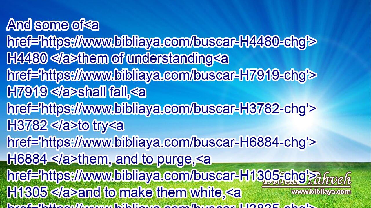 And some of H4480 them of understanding H7919 shall fall, H3782 to try H6884 them, and to purge, H1305 and to make them white, H3835 even to H5704 the time H6256 of the end: H7093 because H3588 it is yet H5750 for a time appointed.H4150