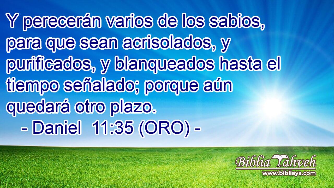  Y perecerán varios de los sabios, para que sean acrisolados, y purificados, y blanqueados hasta el tiempo señalado; porque aún quedará otro plazo. 