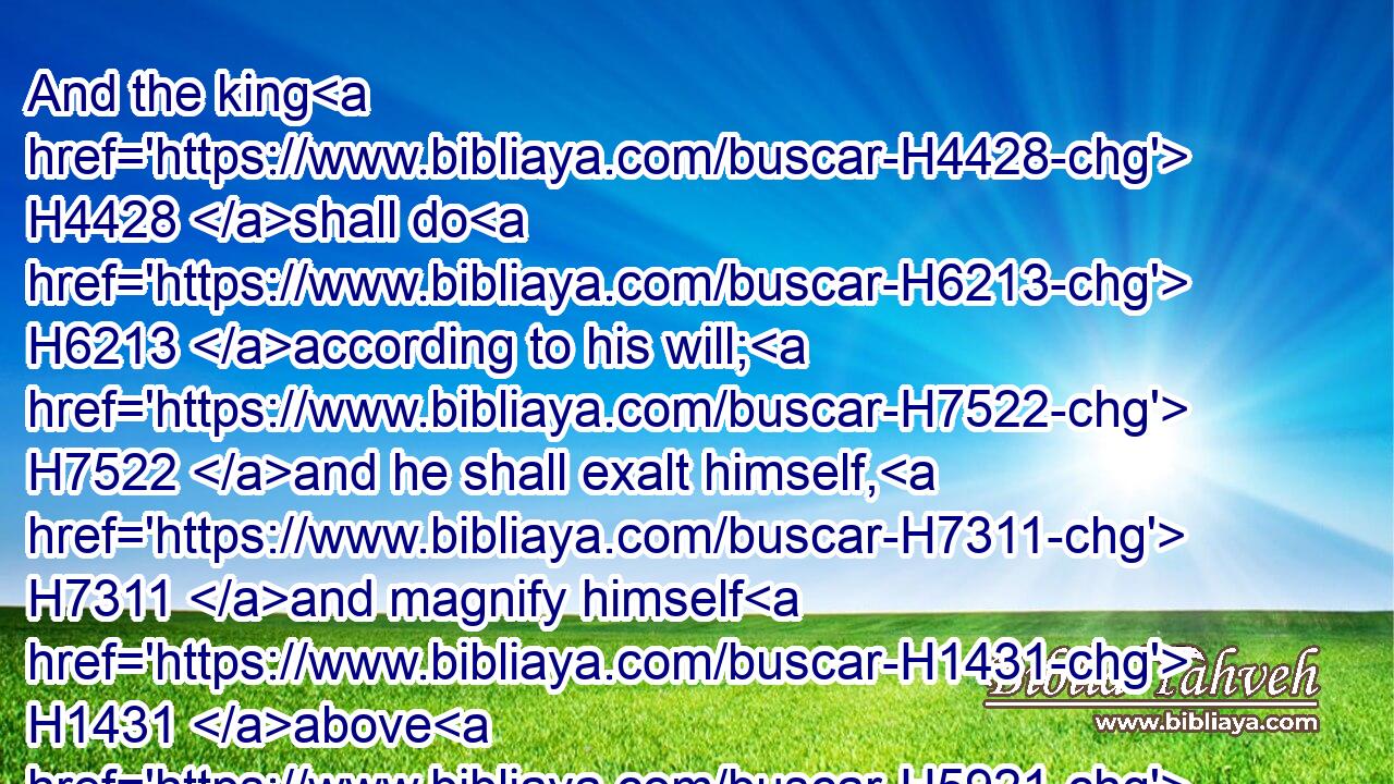 And the king H4428 shall do H6213 according to his will; H7522 and he shall exalt himself, H7311 and magnify himself H1431 above H5921 every H3605 god, H410 and shall speak H1696 marvellous things H6381 against H5921 the God H410 of gods, H410 and shall prosper H6743 till H5704 the indignation H2195 be accomplished: H3615 for H3588 that that is determined H2782 shall be done.H6213