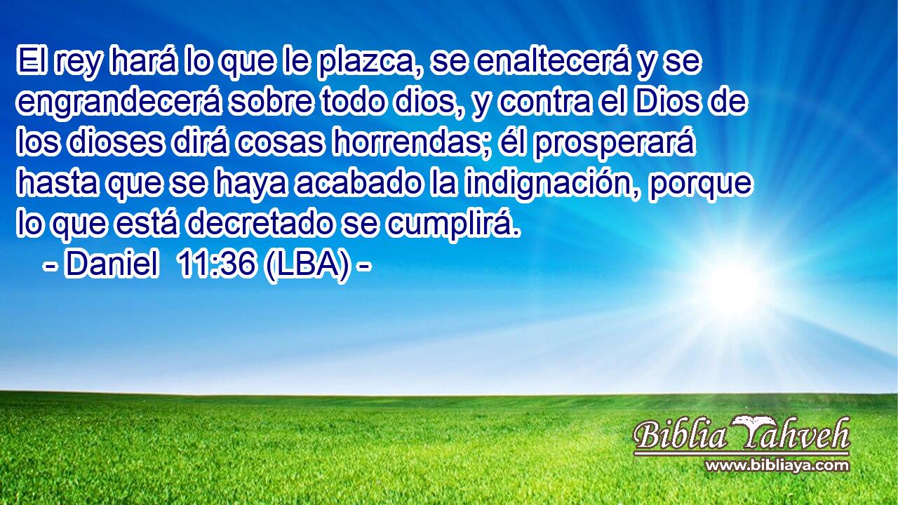 El rey hará lo que le plazca, se enaltecerá y se engrandecerá sobre todo dios, y contra el Dios de los dioses dirá cosas horrendas; él prosperará hasta que se haya acabado la indignación, porque lo que está decretado se cumplirá.